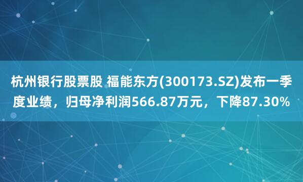 杭州银行股票股 福能东方(300173.SZ)发布一季度业绩，归母净利润566.87万元，下降87.30%