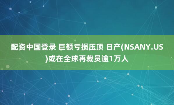 配资中国登录 巨额亏损压顶 日产(NSANY.US)或在全球再裁员逾1万人