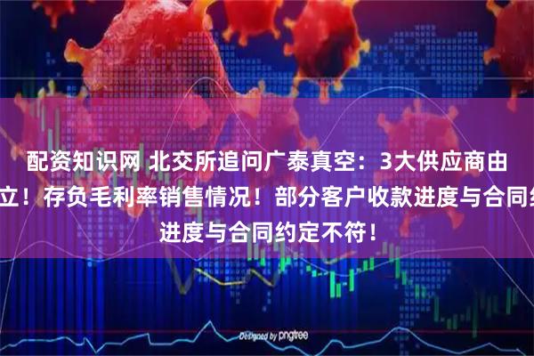 配资知识网 北交所追问广泰真空：3大供应商由前员工设立！存负毛利率销售情况！部分客户收款进度与合同约定不符！