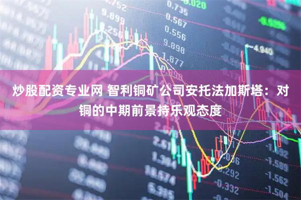 炒股配资专业网 智利铜矿公司安托法加斯塔：对铜的中期前景持乐观态度