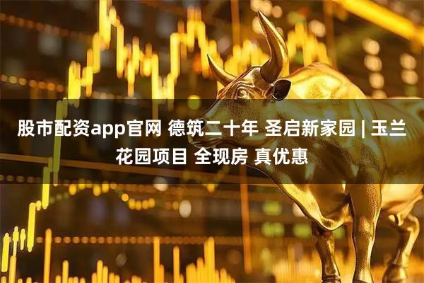 股市配资app官网 德筑二十年 圣启新家园 | 玉兰花园项目 全现房 真优惠