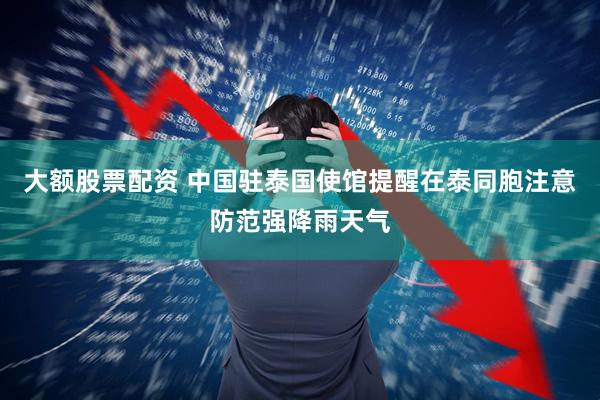 大额股票配资 中国驻泰国使馆提醒在泰同胞注意防范强降雨天气