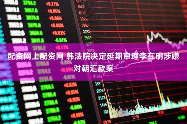 配资网上配资网 韩法院决定延期审理李在明涉嫌对朝汇款案