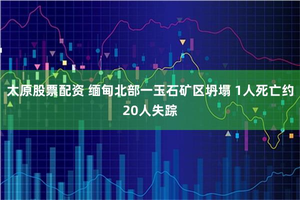太原股票配资 缅甸北部一玉石矿区坍塌 1人死亡约20人失踪