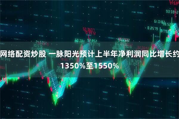 网络配资炒股 一脉阳光预计上半年净利润同比增长约1350%至1550%