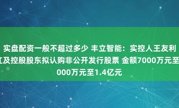 实盘配资一般不超过多少 丰立智能：实控人王友利和黄伟红及控股股东拟认购非公开发行股票 金额7000万元至1.4亿元