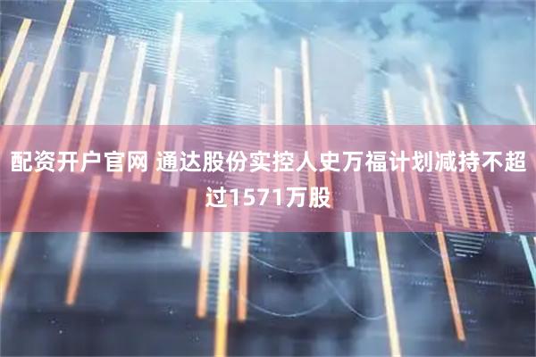 配资开户官网 通达股份实控人史万福计划减持不超过1571万股