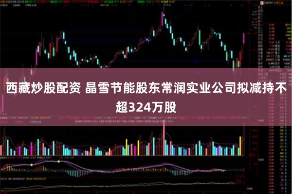 西藏炒股配资 晶雪节能股东常润实业公司拟减持不超324万股