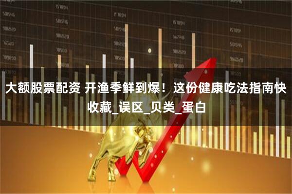 大额股票配资 开渔季鲜到爆！这份健康吃法指南快收藏_误区_贝类_蛋白