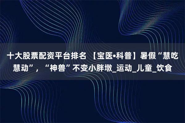 十大股票配资平台排名 【宝医•科普】暑假“慧吃慧动”，“神兽”不变小胖墩_运动_儿童_饮食