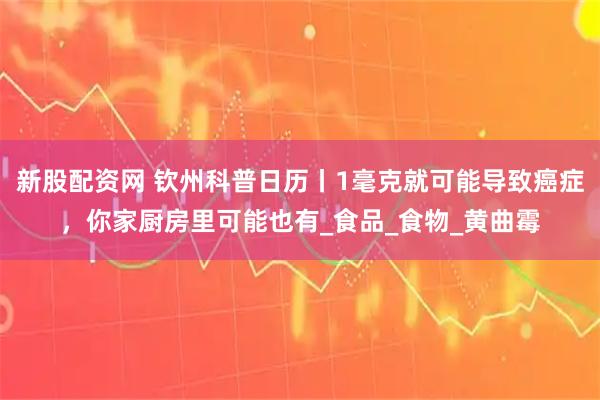 新股配资网 钦州科普日历丨1毫克就可能导致癌症，你家厨房里可能也有_食品_食物_黄曲霉