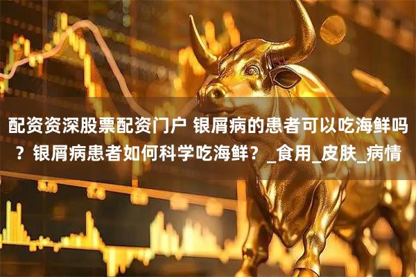 配资资深股票配资门户 银屑病的患者可以吃海鲜吗？银屑病患者如何科学吃海鲜？_食用_皮肤_病情