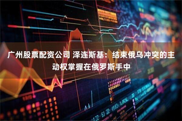 广州股票配资公司 泽连斯基：结束俄乌冲突的主动权掌握在俄罗斯手中