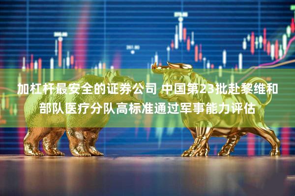 加杠杆最安全的证券公司 中国第23批赴黎维和部队医疗分队高标准通过军事能力评估
