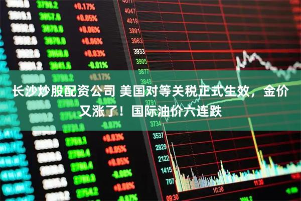 长沙炒股配资公司 美国对等关税正式生效，金价又涨了！国际油价六连跌