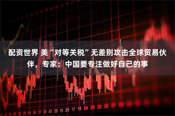 配资世界 美“对等关税”无差别攻击全球贸易伙伴，专家：中国要专注做好自己的事