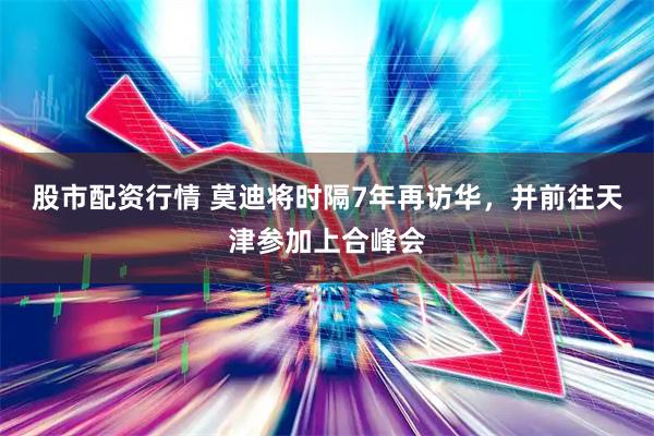 股市配资行情 莫迪将时隔7年再访华，并前往天津参加上合峰会