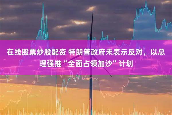 在线股票炒股配资 特朗普政府未表示反对，以总理强推“全面占领加沙”计划