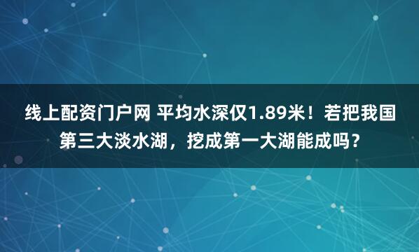 线上配资门户网 平均水深仅1.89米！若把我国第三大淡水湖，挖成第一大湖能成吗？