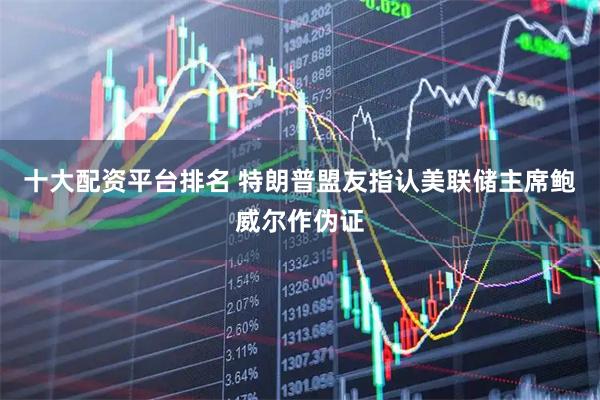十大配资平台排名 特朗普盟友指认美联储主席鲍威尔作伪证