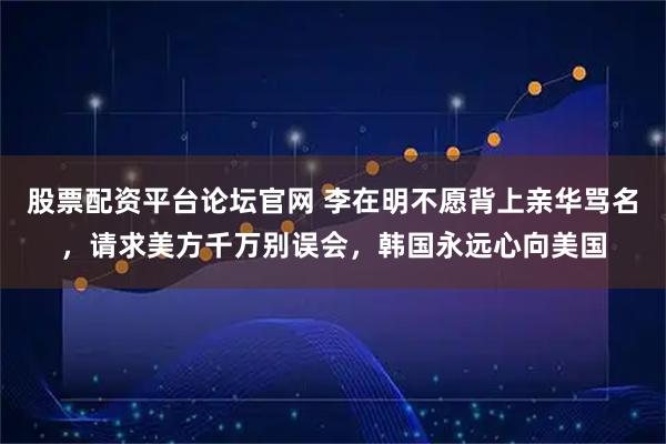 股票配资平台论坛官网 李在明不愿背上亲华骂名，请求美方千万别误会，韩国永远心向美国