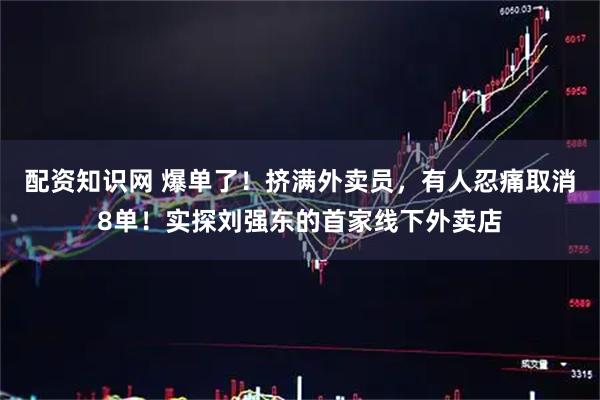 配资知识网 爆单了！挤满外卖员，有人忍痛取消8单！实探刘强东的首家线下外卖店