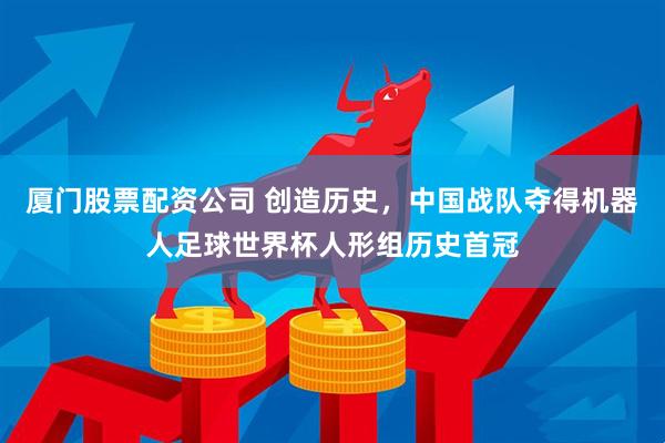 厦门股票配资公司 创造历史，中国战队夺得机器人足球世界杯人形组历史首冠