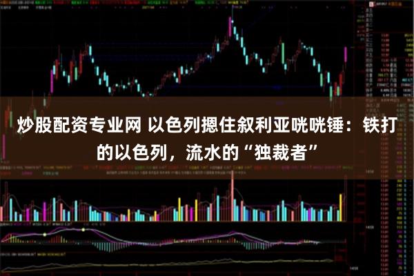 炒股配资专业网 以色列摁住叙利亚咣咣锤：铁打的以色列，流水的“独裁者”