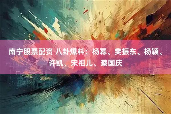 南宁股票配资 八卦爆料：杨幂、樊振东、杨颖、许凯、宋祖儿、蔡国庆