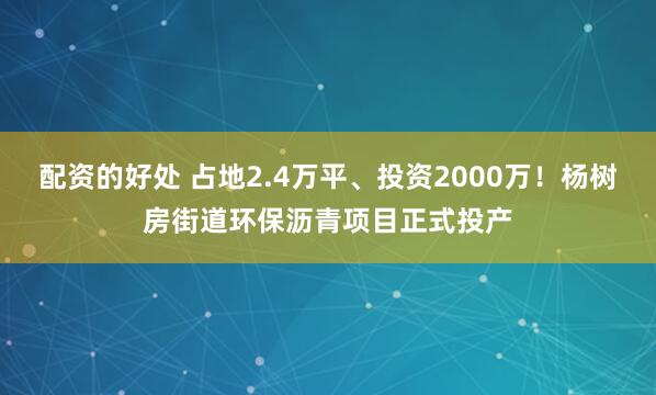 配资的好处 占地2.4万平、投资2000万！杨树房街道环保沥青项目正式投产