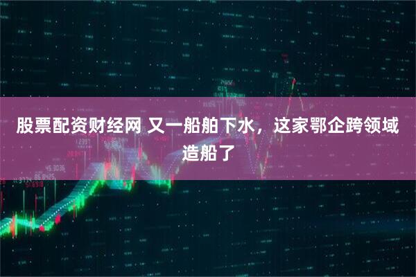 股票配资财经网 又一船舶下水，这家鄂企跨领域造船了
