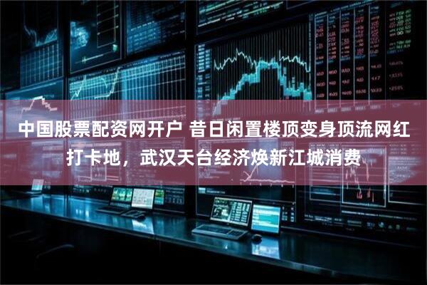 中国股票配资网开户 昔日闲置楼顶变身顶流网红打卡地，武汉天台经济焕新江城消费