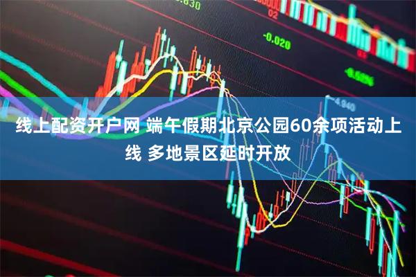 线上配资开户网 端午假期北京公园60余项活动上线 多地景区延时开放