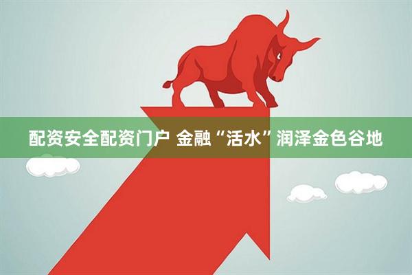 配资安全配资门户 金融“活水”润泽金色谷地
