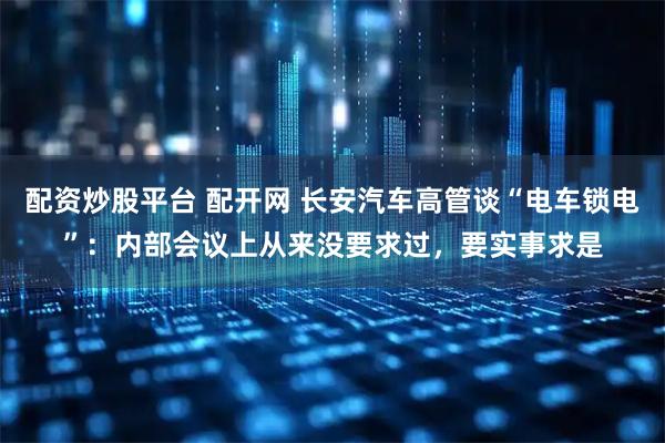 配资炒股平台 配开网 长安汽车高管谈“电车锁电”：内部会议上从来没要求过，要实事求是